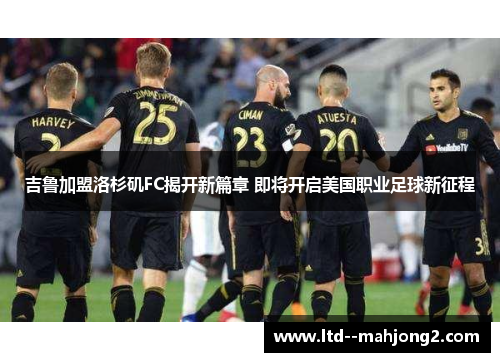 吉鲁加盟洛杉矶FC揭开新篇章 即将开启美国职业足球新征程