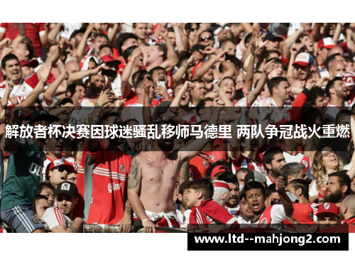 解放者杯决赛因球迷骚乱移师马德里 两队争冠战火重燃