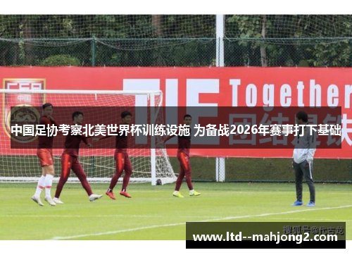 中国足协考察北美世界杯训练设施 为备战2026年赛事打下基础
